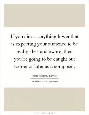 If you aim at anything lower that is expecting your audience to be really alert and aware, then you’re going to be caught out sooner or later as a composer Picture Quote #1