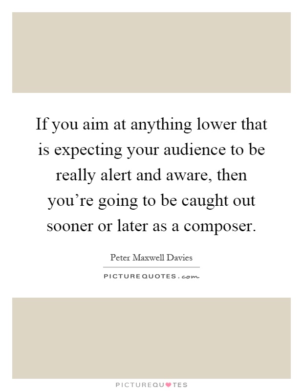 If you aim at anything lower that is expecting your audience to be really alert and aware, then you're going to be caught out sooner or later as a composer Picture Quote #1