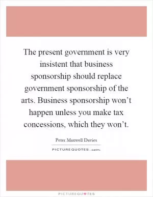 The present government is very insistent that business sponsorship should replace government sponsorship of the arts. Business sponsorship won’t happen unless you make tax concessions, which they won’t Picture Quote #1
