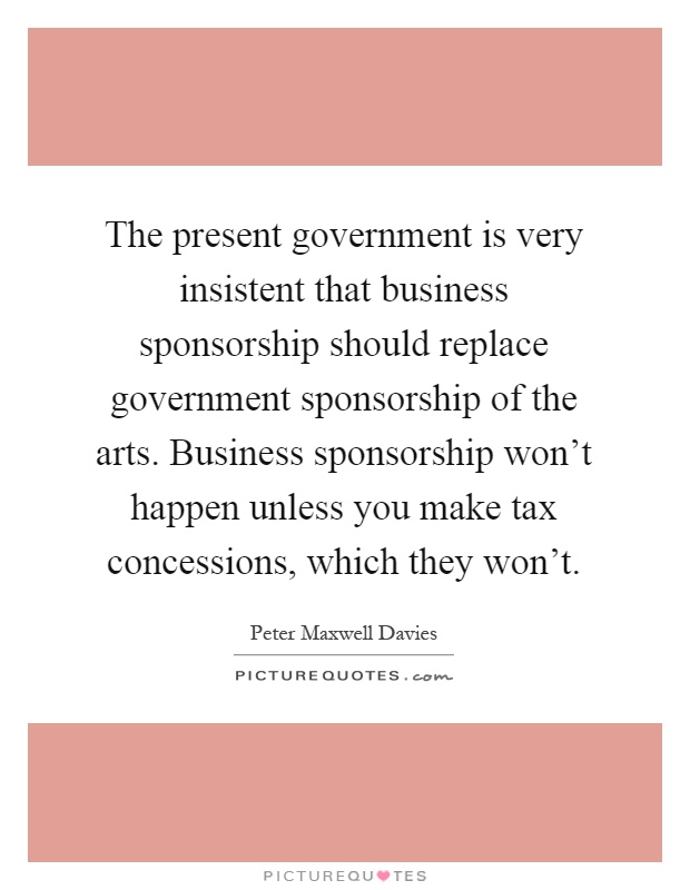 The present government is very insistent that business sponsorship should replace government sponsorship of the arts. Business sponsorship won't happen unless you make tax concessions, which they won't Picture Quote #1