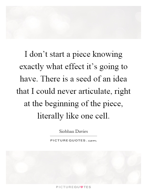 I don't start a piece knowing exactly what effect it's going to have. There is a seed of an idea that I could never articulate, right at the beginning of the piece, literally like one cell Picture Quote #1
