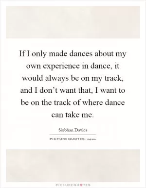 If I only made dances about my own experience in dance, it would always be on my track, and I don’t want that, I want to be on the track of where dance can take me Picture Quote #1