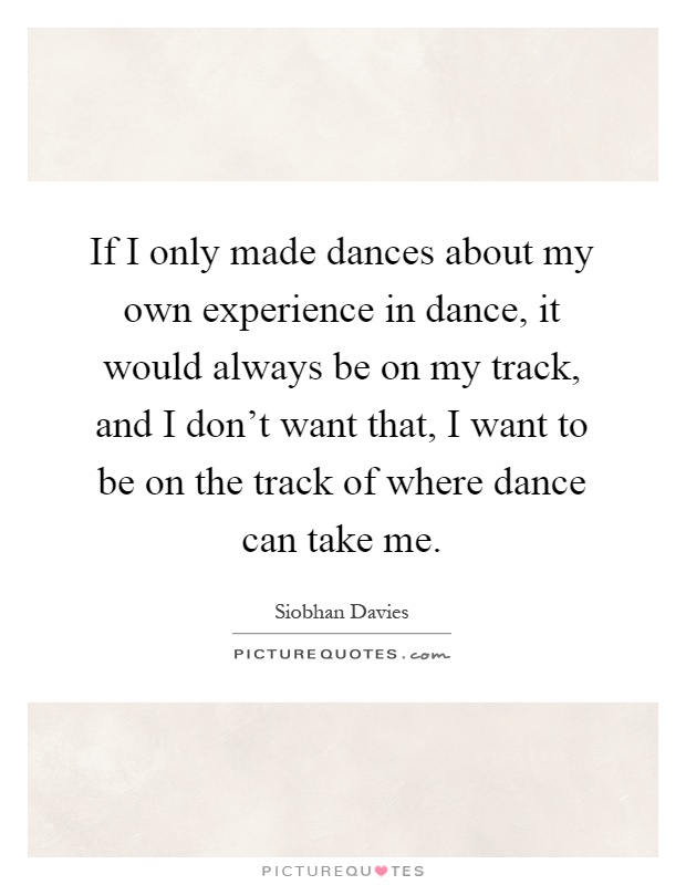If I only made dances about my own experience in dance, it would always be on my track, and I don't want that, I want to be on the track of where dance can take me Picture Quote #1