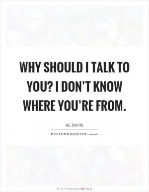 Why should I talk to you? I don’t know where you’re from Picture Quote #1