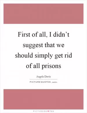 First of all, I didn’t suggest that we should simply get rid of all prisons Picture Quote #1