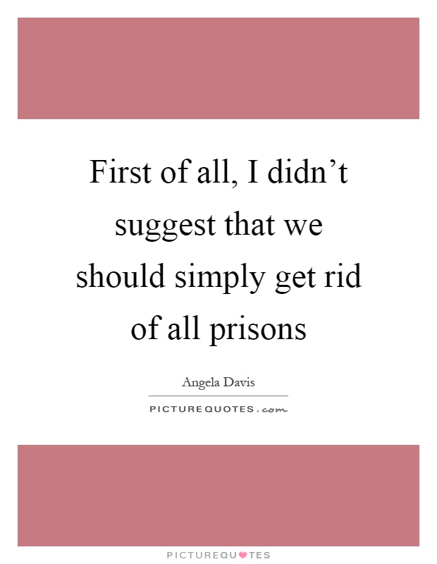 First of all, I didn't suggest that we should simply get rid of all prisons Picture Quote #1