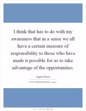 I think that has to do with my awareness that in a sense we all have a certain measure of responsibility to those who have made it possible for us to take advantage of the opportunities Picture Quote #1