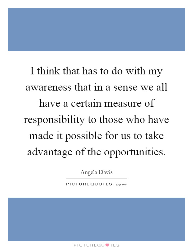 I think that has to do with my awareness that in a sense we all have a certain measure of responsibility to those who have made it possible for us to take advantage of the opportunities Picture Quote #1