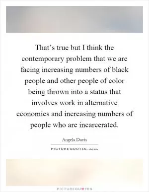 That’s true but I think the contemporary problem that we are facing increasing numbers of black people and other people of color being thrown into a status that involves work in alternative economies and increasing numbers of people who are incarcerated Picture Quote #1