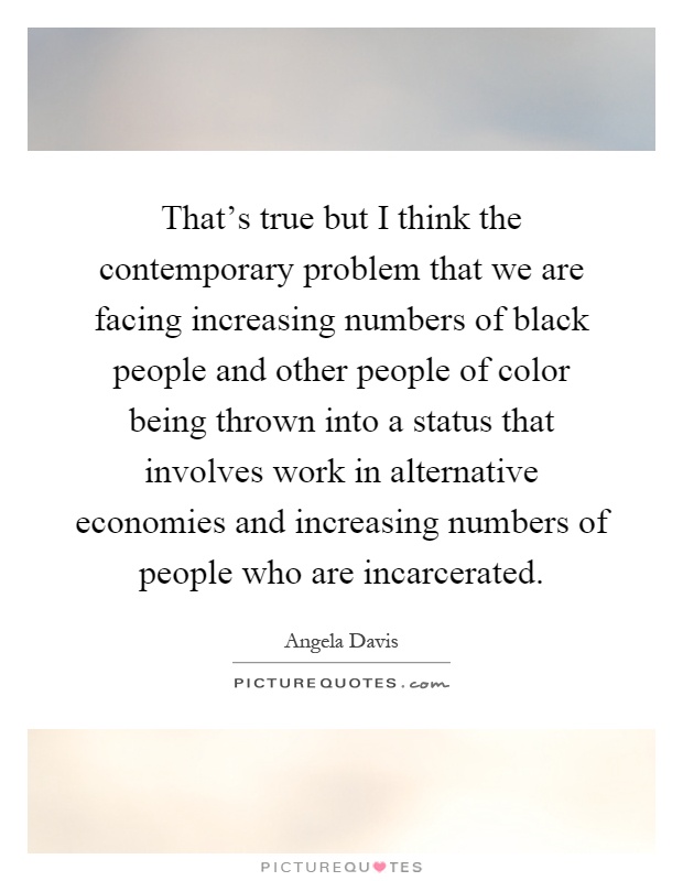 That's true but I think the contemporary problem that we are facing increasing numbers of black people and other people of color being thrown into a status that involves work in alternative economies and increasing numbers of people who are incarcerated Picture Quote #1