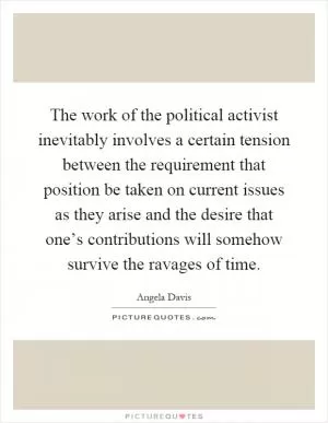 The work of the political activist inevitably involves a certain tension between the requirement that position be taken on current issues as they arise and the desire that one’s contributions will somehow survive the ravages of time Picture Quote #1