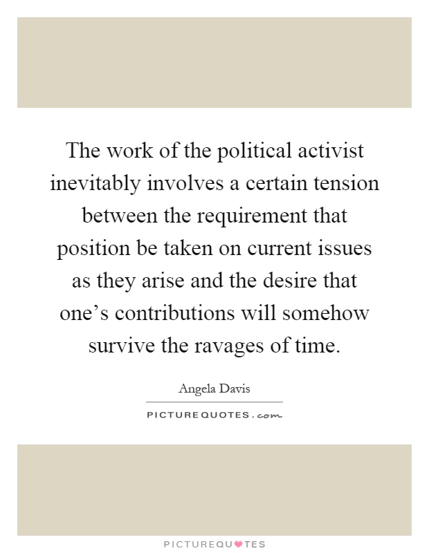 The work of the political activist inevitably involves a certain tension between the requirement that position be taken on current issues as they arise and the desire that one's contributions will somehow survive the ravages of time Picture Quote #1