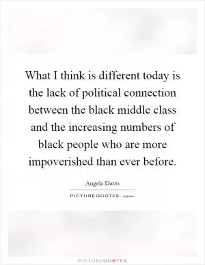 What I think is different today is the lack of political connection between the black middle class and the increasing numbers of black people who are more impoverished than ever before Picture Quote #1