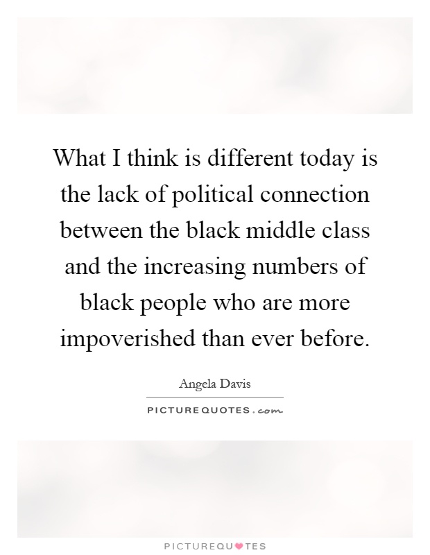 What I think is different today is the lack of political connection between the black middle class and the increasing numbers of black people who are more impoverished than ever before Picture Quote #1
