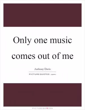 Only one music comes out of me Picture Quote #1