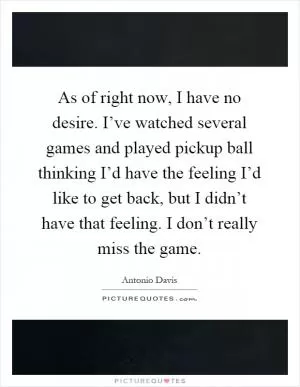 As of right now, I have no desire. I’ve watched several games and played pickup ball thinking I’d have the feeling I’d like to get back, but I didn’t have that feeling. I don’t really miss the game Picture Quote #1