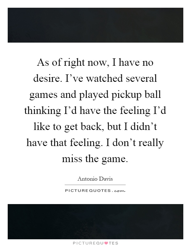 As of right now, I have no desire. I've watched several games and played pickup ball thinking I'd have the feeling I'd like to get back, but I didn't have that feeling. I don't really miss the game Picture Quote #1