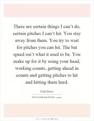 There are certain things I can’t do, certain pitches I can’t hit. You stay away from them. You try to wait for pitches you can hit. The bat speed isn’t what it used to be. You make up for it by using your head, working counts, getting ahead in counts and getting pitches to hit and hitting them hard Picture Quote #1