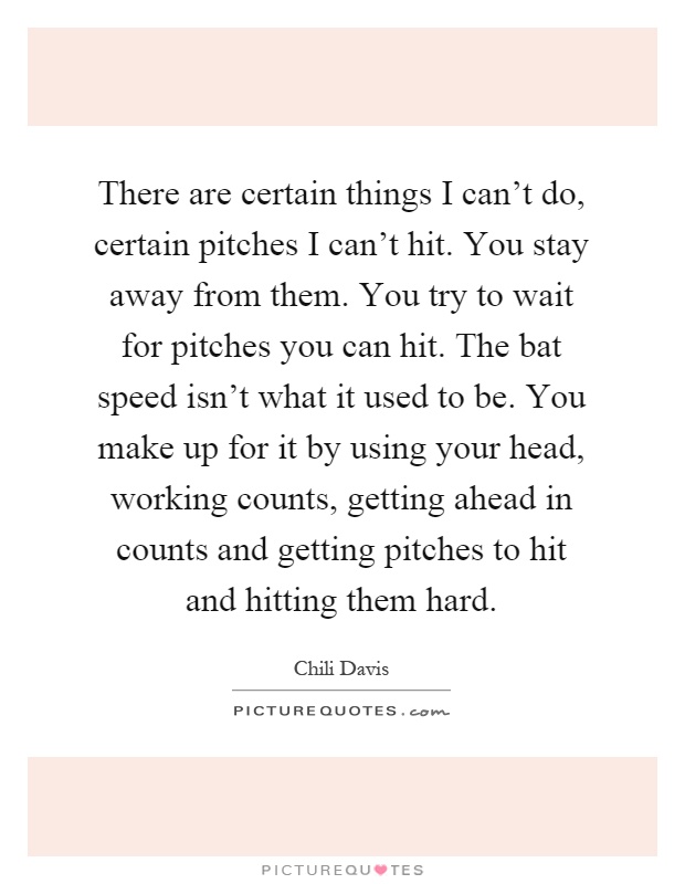 There are certain things I can't do, certain pitches I can't hit. You stay away from them. You try to wait for pitches you can hit. The bat speed isn't what it used to be. You make up for it by using your head, working counts, getting ahead in counts and getting pitches to hit and hitting them hard Picture Quote #1