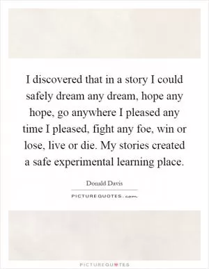 I discovered that in a story I could safely dream any dream, hope any hope, go anywhere I pleased any time I pleased, fight any foe, win or lose, live or die. My stories created a safe experimental learning place Picture Quote #1