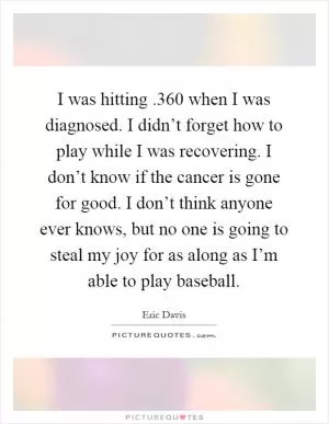 I was hitting.360 when I was diagnosed. I didn’t forget how to play while I was recovering. I don’t know if the cancer is gone for good. I don’t think anyone ever knows, but no one is going to steal my joy for as along as I’m able to play baseball Picture Quote #1