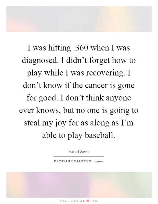 I was hitting.360 when I was diagnosed. I didn't forget how to play while I was recovering. I don't know if the cancer is gone for good. I don't think anyone ever knows, but no one is going to steal my joy for as along as I'm able to play baseball Picture Quote #1