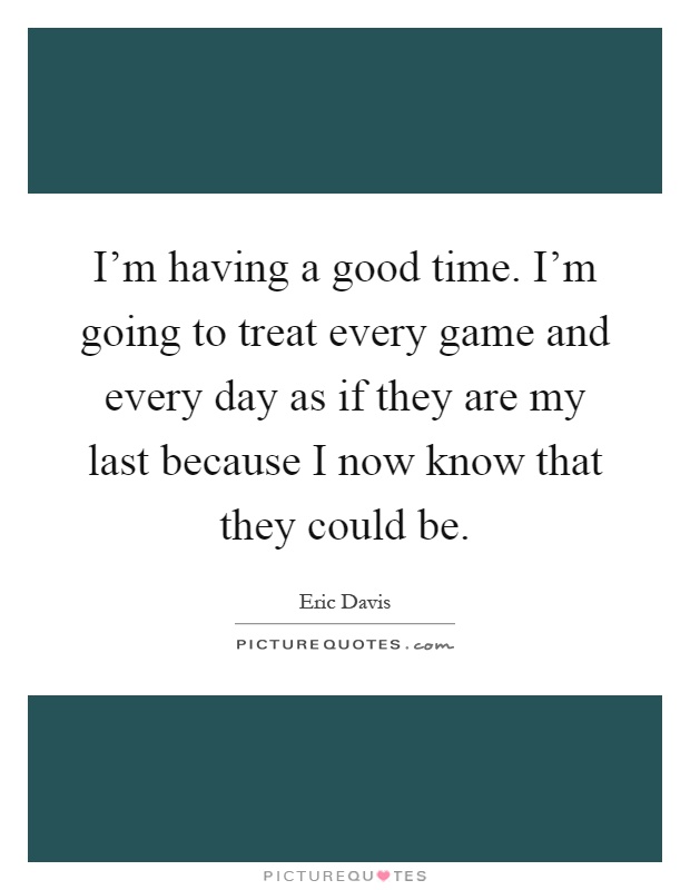 I'm having a good time. I'm going to treat every game and every day as if they are my last because I now know that they could be Picture Quote #1