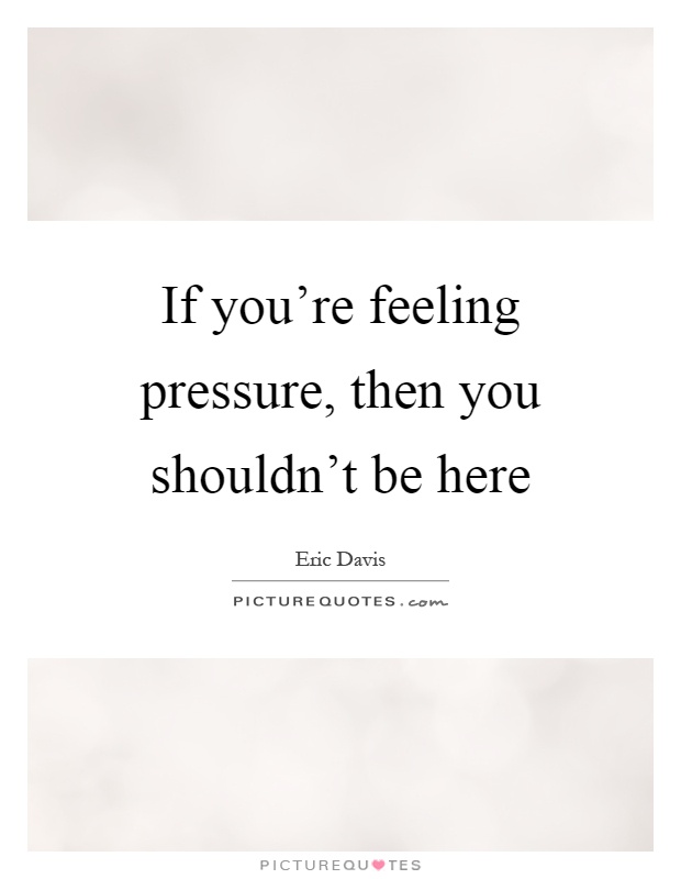 If you're feeling pressure, then you shouldn't be here Picture Quote #1