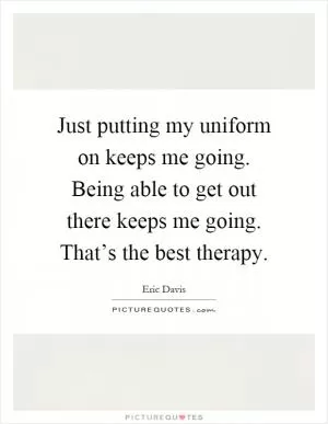 Just putting my uniform on keeps me going. Being able to get out there keeps me going. That’s the best therapy Picture Quote #1