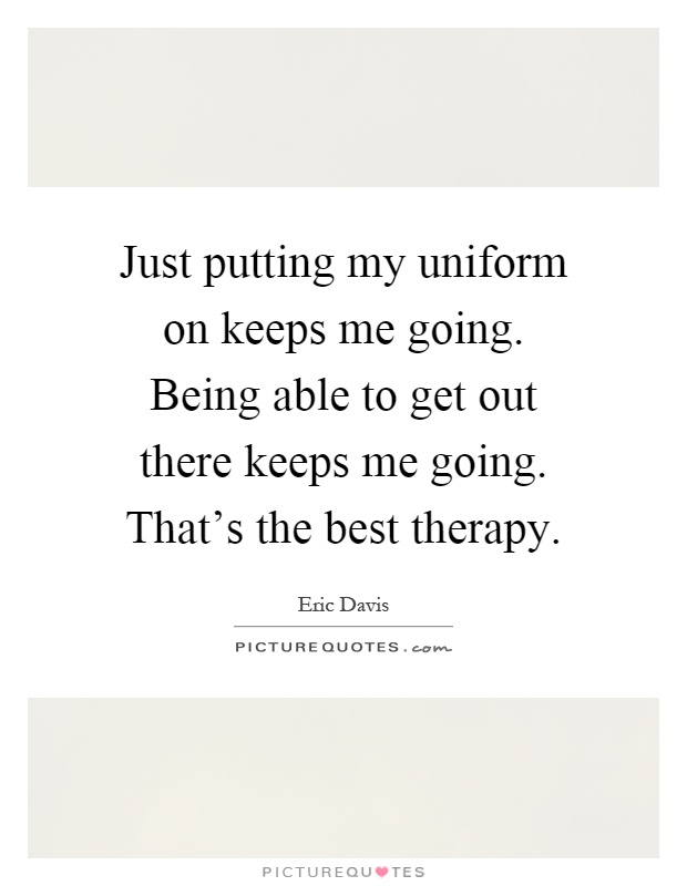 Just putting my uniform on keeps me going. Being able to get out there keeps me going. That's the best therapy Picture Quote #1