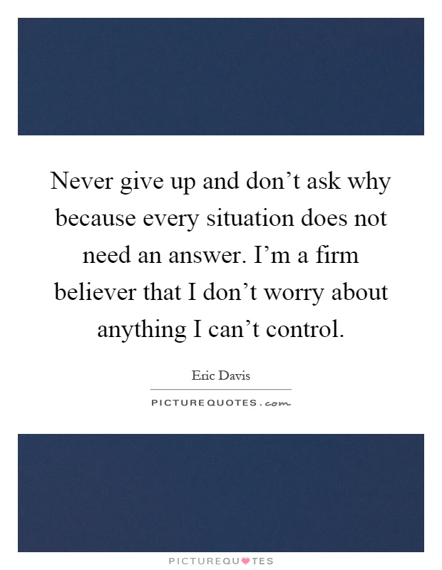Never give up and don't ask why because every situation does not need an answer. I'm a firm believer that I don't worry about anything I can't control Picture Quote #1