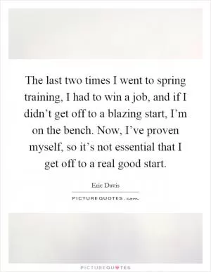 The last two times I went to spring training, I had to win a job, and if I didn’t get off to a blazing start, I’m on the bench. Now, I’ve proven myself, so it’s not essential that I get off to a real good start Picture Quote #1