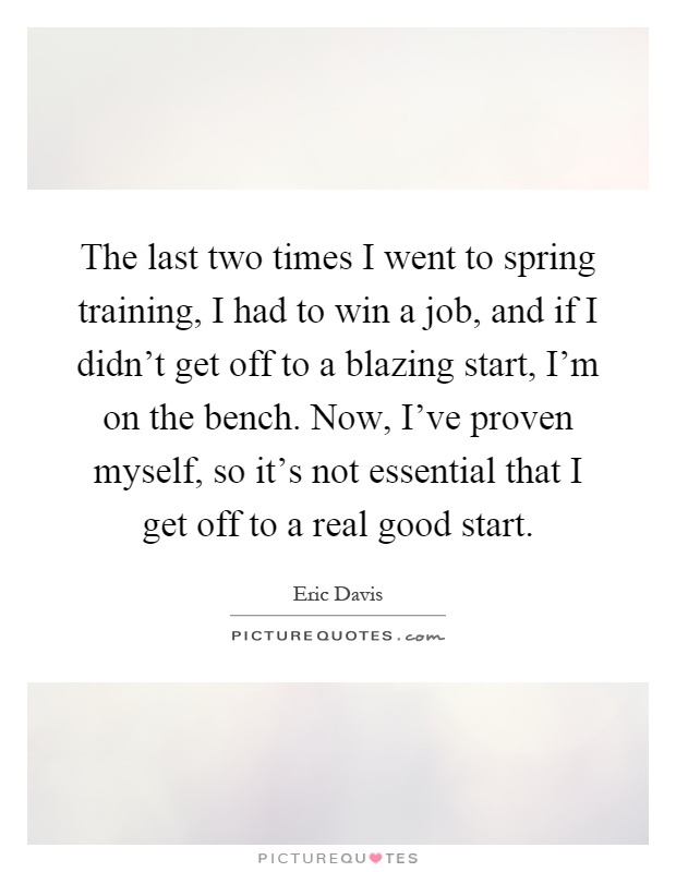 The last two times I went to spring training, I had to win a job, and if I didn't get off to a blazing start, I'm on the bench. Now, I've proven myself, so it's not essential that I get off to a real good start Picture Quote #1
