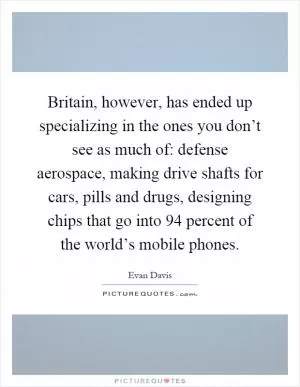 Britain, however, has ended up specializing in the ones you don’t see as much of: defense aerospace, making drive shafts for cars, pills and drugs, designing chips that go into 94 percent of the world’s mobile phones Picture Quote #1
