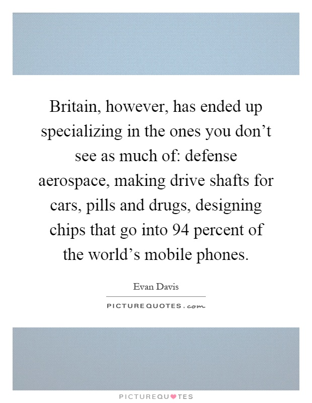 Britain, however, has ended up specializing in the ones you don't see as much of: defense aerospace, making drive shafts for cars, pills and drugs, designing chips that go into 94 percent of the world's mobile phones Picture Quote #1