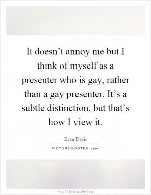 It doesn’t annoy me but I think of myself as a presenter who is gay, rather than a gay presenter. It’s a subtle distinction, but that’s how I view it Picture Quote #1