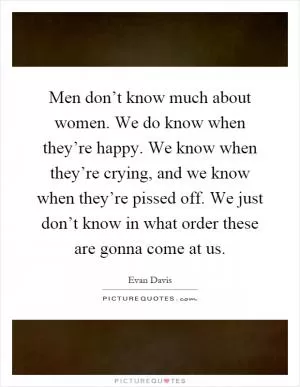 Men don’t know much about women. We do know when they’re happy. We know when they’re crying, and we know when they’re pissed off. We just don’t know in what order these are gonna come at us Picture Quote #1