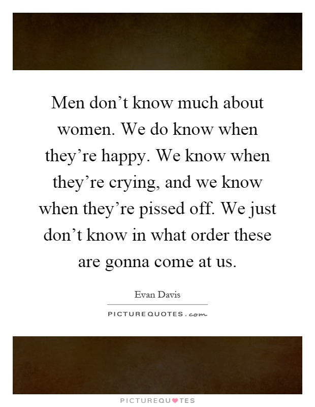 Men don't know much about women. We do know when they're happy. We know when they're crying, and we know when they're pissed off. We just don't know in what order these are gonna come at us Picture Quote #1
