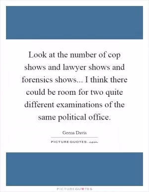 Look at the number of cop shows and lawyer shows and forensics shows... I think there could be room for two quite different examinations of the same political office Picture Quote #1