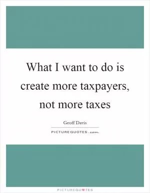 What I want to do is create more taxpayers, not more taxes Picture Quote #1