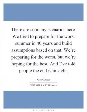 There are so many scenarios here. We tried to prepare for the worst summer in 40 years and build assumptions based on that. We’re preparing for the worst, but we’re hoping for the best. And I’ve told people the end is in sight Picture Quote #1