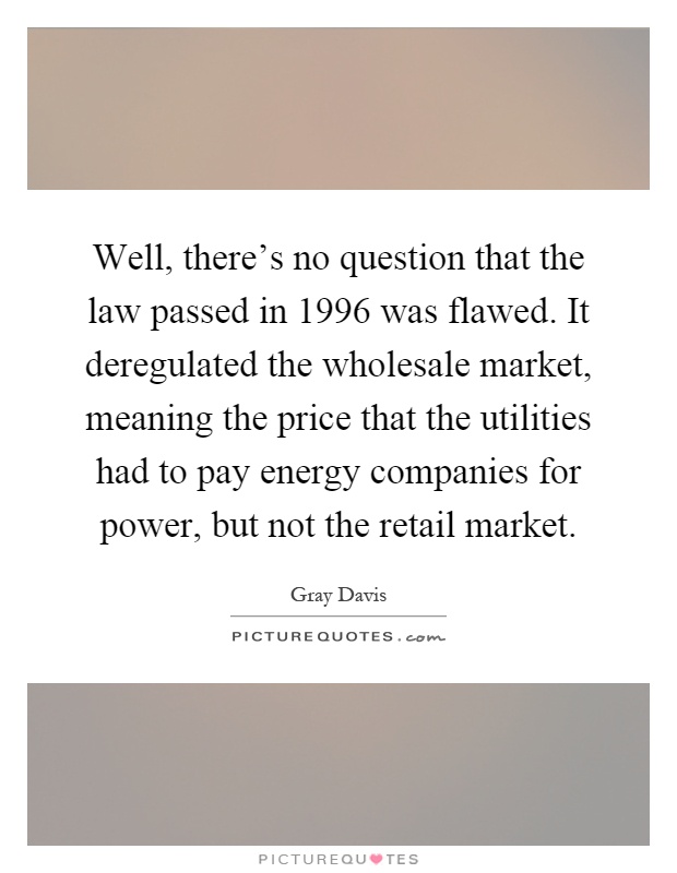 Well, there's no question that the law passed in 1996 was flawed. It deregulated the wholesale market, meaning the price that the utilities had to pay energy companies for power, but not the retail market Picture Quote #1