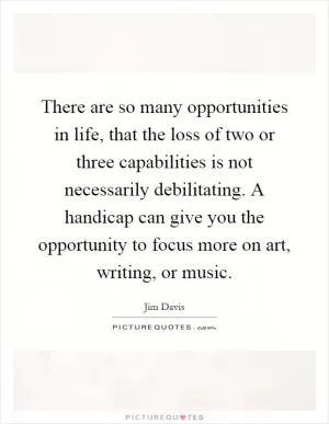 There are so many opportunities in life, that the loss of two or three capabilities is not necessarily debilitating. A handicap can give you the opportunity to focus more on art, writing, or music Picture Quote #1