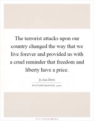 The terrorist attacks upon our country changed the way that we live forever and provided us with a cruel reminder that freedom and liberty have a price Picture Quote #1