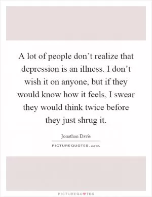 A lot of people don’t realize that depression is an illness. I don’t wish it on anyone, but if they would know how it feels, I swear they would think twice before they just shrug it Picture Quote #1