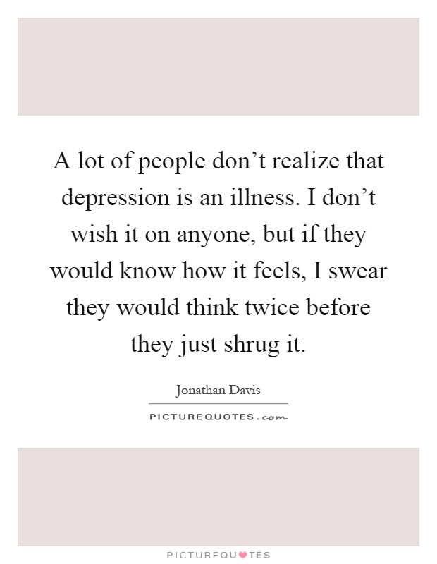 A lot of people don't realize that depression is an illness. I don't wish it on anyone, but if they would know how it feels, I swear they would think twice before they just shrug it Picture Quote #1