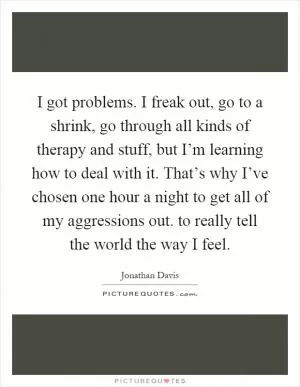 I got problems. I freak out, go to a shrink, go through all kinds of therapy and stuff, but I’m learning how to deal with it. That’s why I’ve chosen one hour a night to get all of my aggressions out. to really tell the world the way I feel Picture Quote #1
