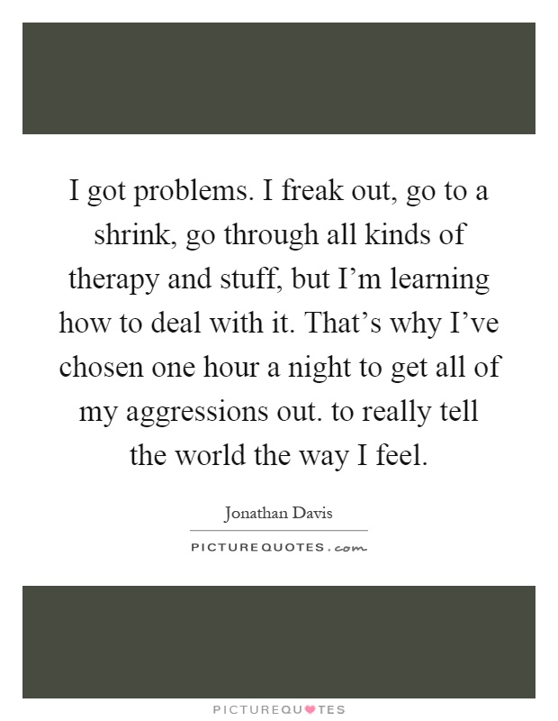 I got problems. I freak out, go to a shrink, go through all kinds of therapy and stuff, but I'm learning how to deal with it. That's why I've chosen one hour a night to get all of my aggressions out. to really tell the world the way I feel Picture Quote #1