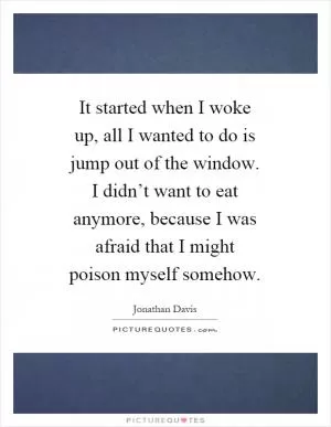 It started when I woke up, all I wanted to do is jump out of the window. I didn’t want to eat anymore, because I was afraid that I might poison myself somehow Picture Quote #1