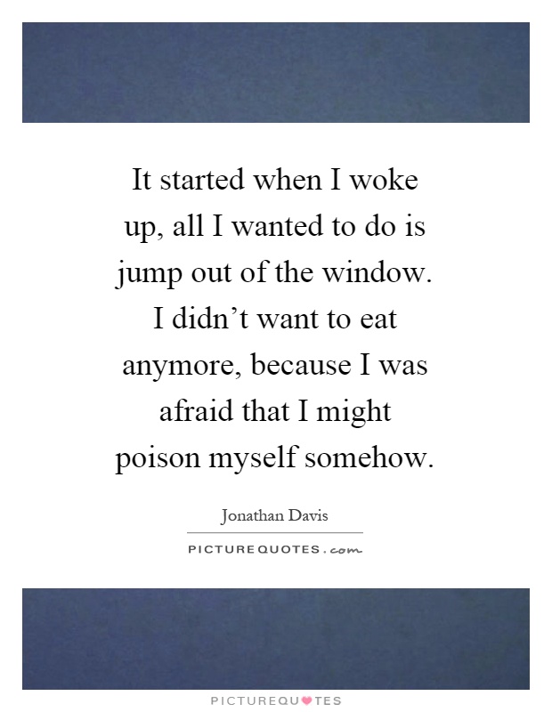 It started when I woke up, all I wanted to do is jump out of the window. I didn't want to eat anymore, because I was afraid that I might poison myself somehow Picture Quote #1